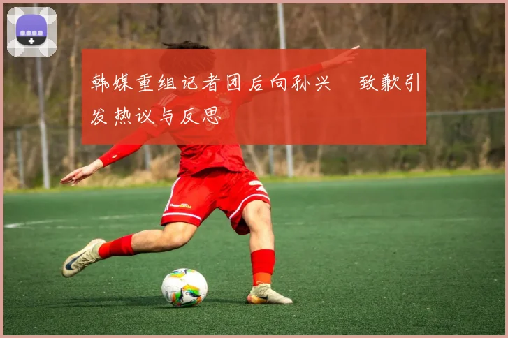韩媒重组记者团后向孙兴慜致歉引发热议与反思
