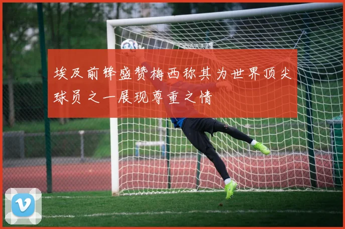 埃及前锋盛赞梅西称其为世界顶尖球员之一展现尊重之情