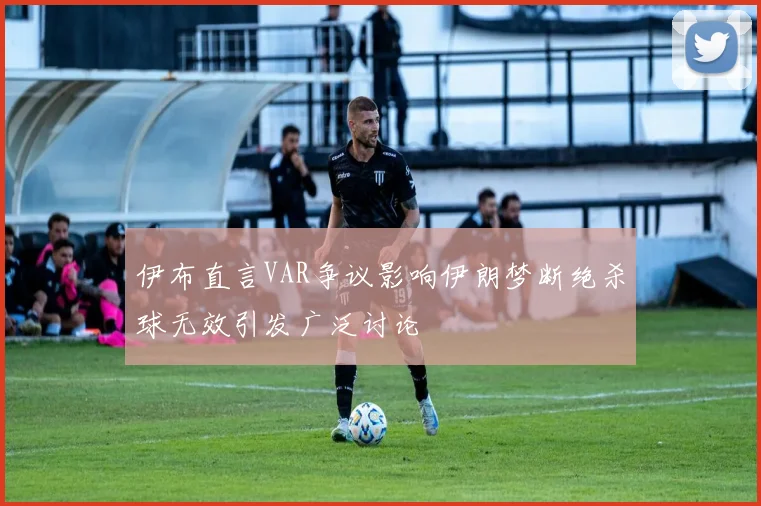 伊布直言VAR争议影响伊朗梦断绝杀球无效引发广泛讨论