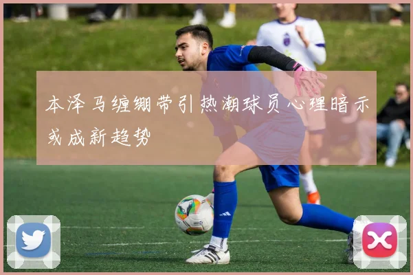 本泽马缠绷带引热潮球员心理暗示或成新趋势