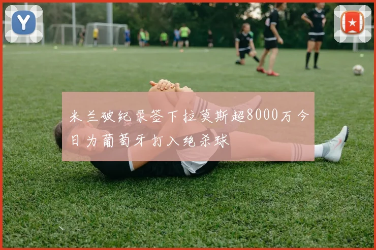 米兰破纪录签下拉莫斯超8000万今日为葡萄牙打入绝杀球
