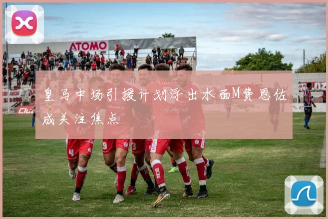 皇马中场引援计划浮出水面M费恩佐成关注焦点