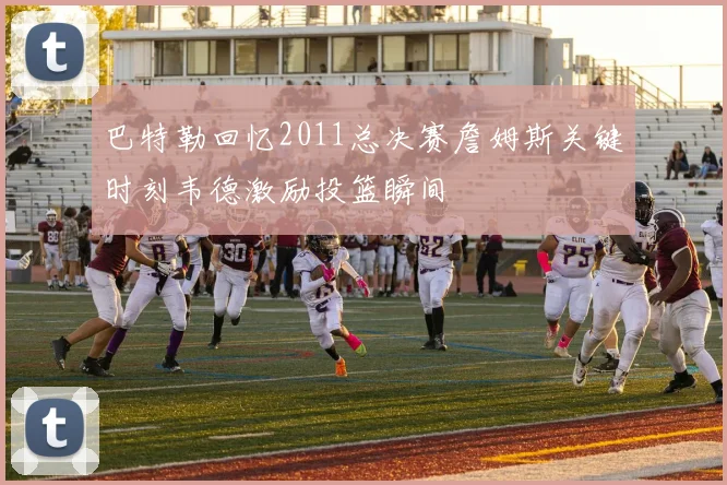 巴特勒回忆2011总决赛詹姆斯关键时刻韦德激励投篮瞬间