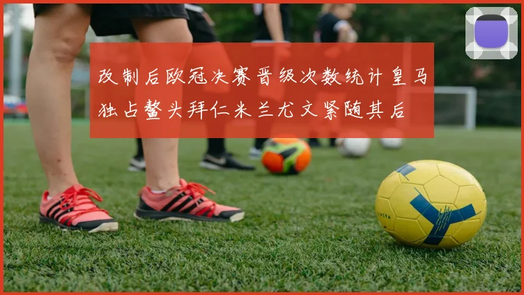 改制后欧冠决赛晋级次数统计皇马独占鳌头拜仁米兰尤文紧随其后