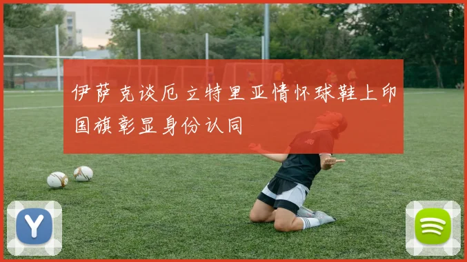 伊萨克谈厄立特里亚情怀球鞋上印国旗彰显身份认同
