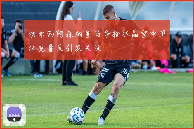 切尔西阿森纳皇马争抢水晶宫中卫拉克鲁瓦引发关注