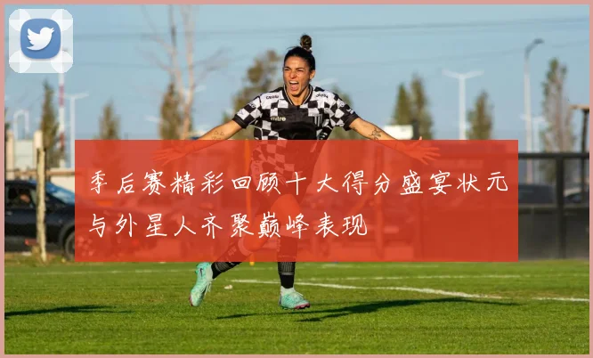 季后赛精彩回顾十大得分盛宴状元与外星人齐聚巅峰表现