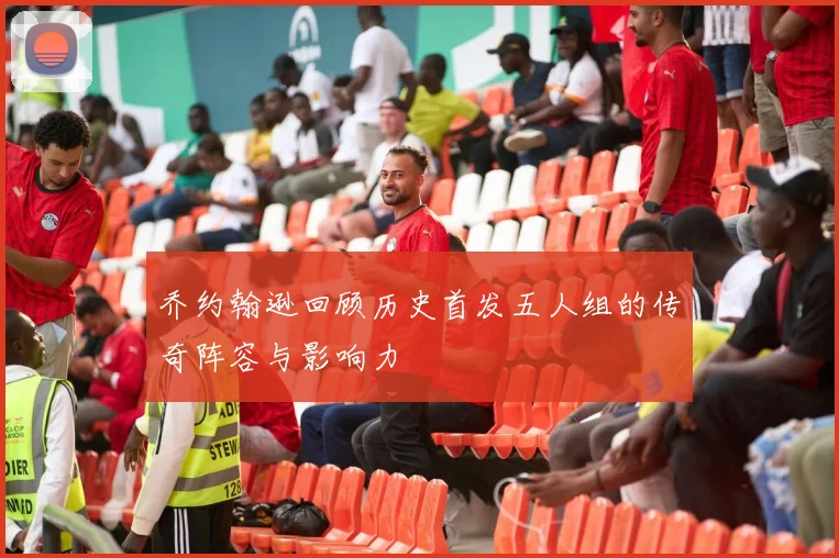 乔约翰逊回顾历史首发五人组的传奇阵容与影响力
