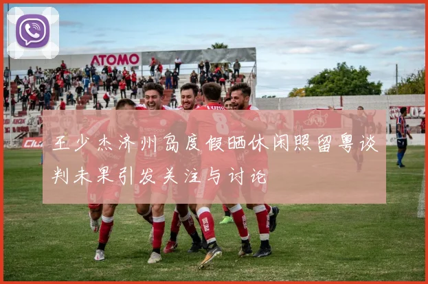 王少杰济州岛度假晒休闲照留粤谈判未果引发关注与讨论