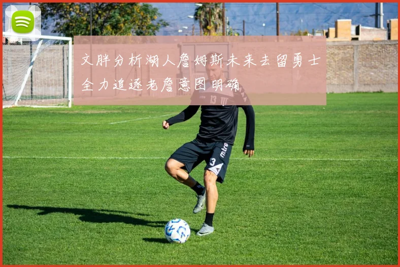文胖分析湖人詹姆斯未来去留勇士全力追逐老詹意图明确