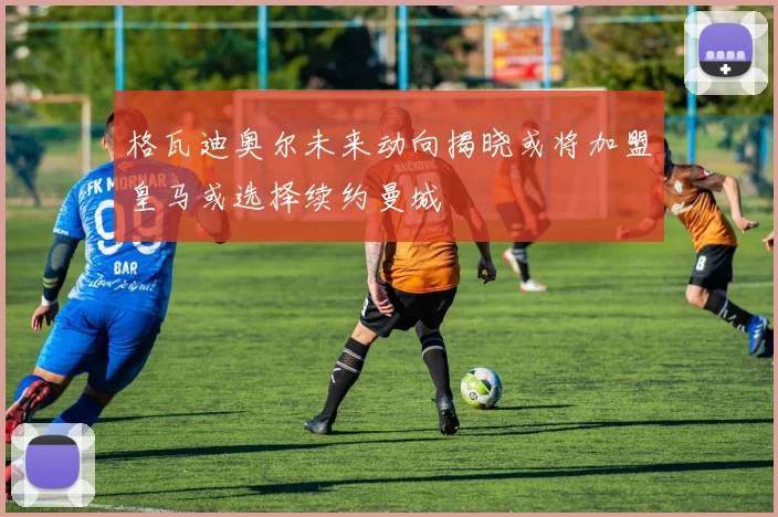 格瓦迪奥尔未来动向揭晓或将加盟皇马或选择续约曼城