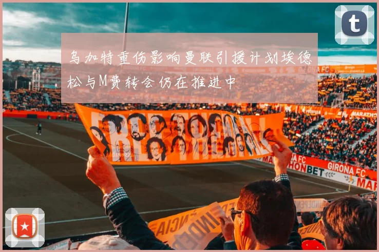 乌加特重伤影响曼联引援计划埃德松与M费转会仍在推进中